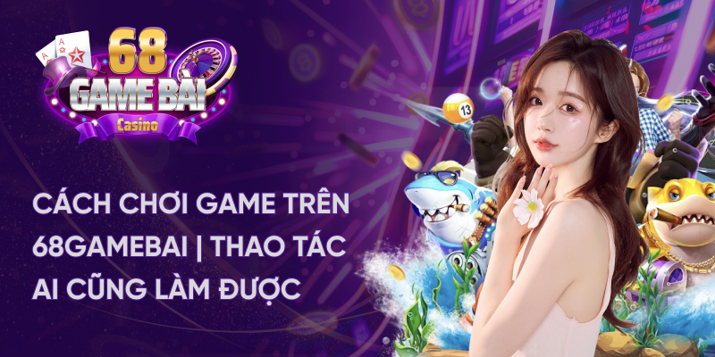 Cách chơi game trên 68gamebai - Thao tác ai cũng làm được